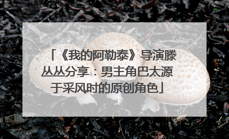 《我的阿勒泰》导演滕丛丛分享：男主角巴太源于采风时的原创角色