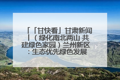 「甘快看」甘肃新闻丨（绿化南北两山 共建绿色家园）兰州新区：生态优先绿色发展 打造生态环保示范区