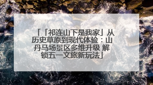 「祁连山下是我家」从历史草原到现代体验：山丹马场景区多维升级 解锁五一文旅新玩法
