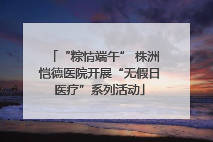 “粽情端午” 株洲恺德医院开展“无假日医疗”系列活动