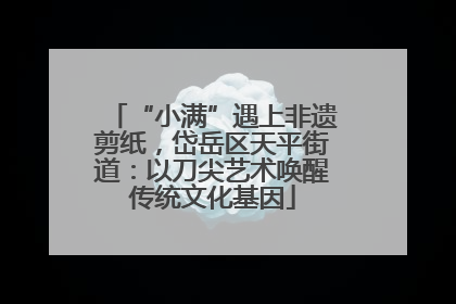 “小满”遇上非遗剪纸，岱岳区天平街道：以刀尖艺术唤醒传统文化基因