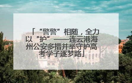 “警警”相随，全力以“护”——连云港海州公安多措并举守护高考学子逐梦路
