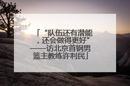 “队伍还有潜能，还会做得更好”——访北京首钢男篮主教练许利民