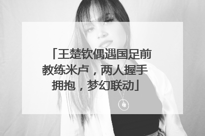 王楚钦偶遇国足前教练米卢，两人握手拥抱，梦幻联动
