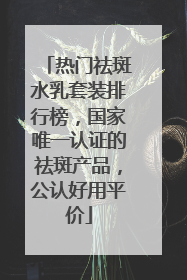 热门祛斑水乳套装排行榜，国家唯一认证的祛斑产品，公认好用平价