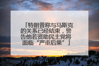 特朗普称与马斯克的关系已经结束，警告他若资助民主党将面临“严重后果”