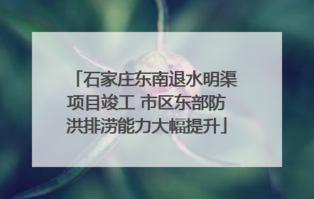 石家庄东南退水明渠项目竣工 市区东部防洪排涝能力大幅提升