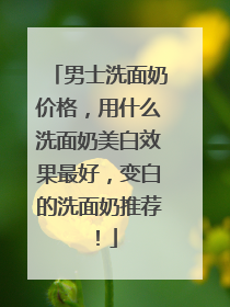 男士洗面奶价格，用什么洗面奶美白效果最好，变白的洗面奶推荐！