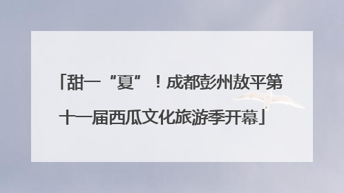 甜一“夏”！成都彭州敖平第十一届西瓜文化旅游季开幕