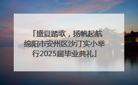 盛夏踏歌，扬帆起航 绵阳市安州区沙汀实小举行2025届毕业典礼