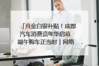 真金白银补贴！成都汽车消费嘉年华启幕 端午购车正当时｜网络中国节·端午