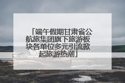 端午假期甘肃省公航旅集团旗下旅游板块各单位多元引流掀起旅游热潮