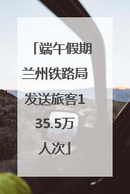 端午假期兰州铁路局发送旅客135.5万人次