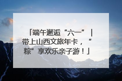 端午邂逅“六一”｜带上山西文旅年卡，“粽”享欢乐亲子游！