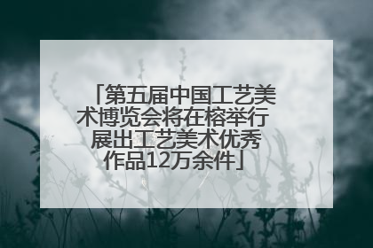 第五届中国工艺美术博览会将在榕举行 展出工艺美术优秀作品12万余件