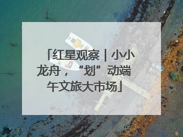红星观察｜小小龙舟，“划”动端午文旅大市场