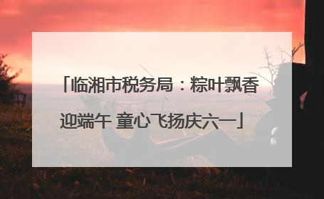 临湘市税务局：粽叶飘香迎端午 童心飞扬庆六一