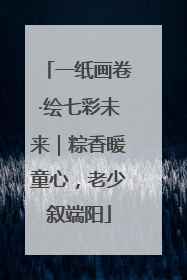 一纸画卷·绘七彩未来｜粽香暖童心，老少叙端阳