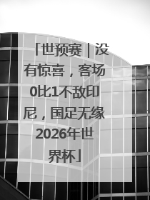 世预赛｜没有惊喜，客场0比1不敌印尼，国足无缘2026年世界杯