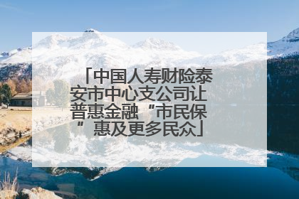 中国人寿财险泰安市中心支公司让普惠金融“市民保”惠及更多民众