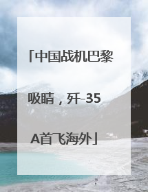 中国战机巴黎吸睛，歼-35A首飞海外