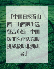 中国日报看山西｜山西医生远征吉布提：中国援非医疗队克服挑战救助非洲患者