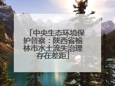 中央生态环境保护督察：陕西省榆林市水土流失治理存在差距