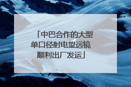 中巴合作的大型单口径射电望远镜顺利出厂发运