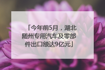 今年前5月，湖北随州专用汽车及零部件出口额达9亿元