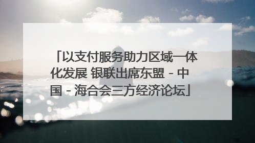 以支付服务助力区域一体化发展 银联出席东盟－中国－海合会三方经济论坛