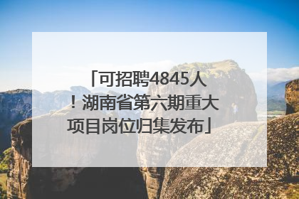可招聘4845人！湖南省第六期重大项目岗位归集发布