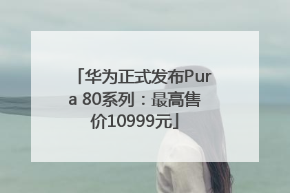华为正式发布Pura 80系列：最高售价10999元