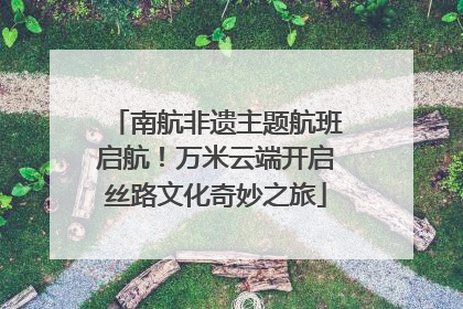 南航非遗主题航班启航！万米云端开启丝路文化奇妙之旅