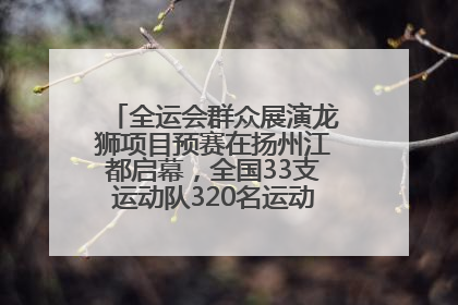 全运会群众展演龙狮项目预赛在扬州江都启幕，全国33支运动队320名运动员“龙争狮斗”