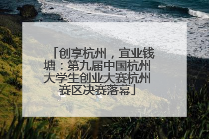 创享杭州，宜业钱塘：第九届中国杭州大学生创业大赛杭州赛区决赛落幕