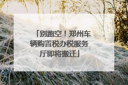 别跑空！郑州车辆购置税办税服务厅即将搬迁