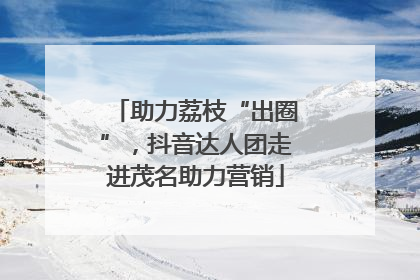 助力荔枝“出圈”，抖音达人团走进茂名助力营销
