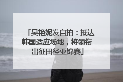 吴艳妮发自拍：抵达韩国适应场地，将领衔出征田径亚锦赛