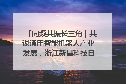 同频共振长三角｜共谋通用智能机器人产业发展，浙江新昌科技日搭建协同创新平台