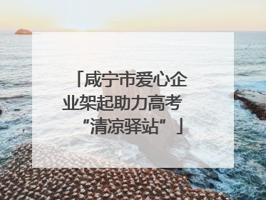 咸宁市爱心企业架起助力高考“清凉驿站”