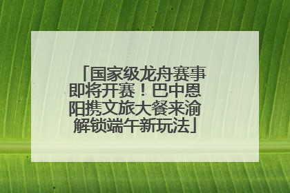 国家级龙舟赛事即将开赛！巴中恩阳携文旅大餐来渝解锁端午新玩法