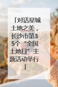 对话星城土地之美，长沙市第35个“全国土地日”主题活动举行