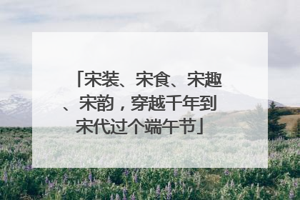 宋装、宋食、宋趣、宋韵，穿越千年到宋代过个端午节