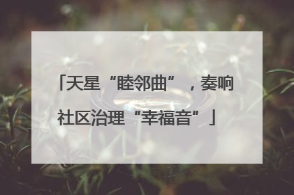 天星“睦邻曲”，奏响社区治理“幸福音”