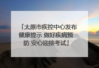 太原市疾控中心发布健康提示 做好疾病预防 安心迎接考试
