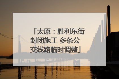 太原：胜利东街封闭施工 多条公交线路临时调整