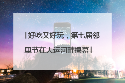 好吃又好玩，第七届邻里节在大运河畔揭幕