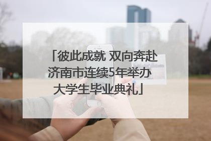 彼此成就 双向奔赴 济南市连续5年举办大学生毕业典礼