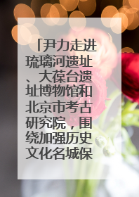 尹力走进琉璃河遗址、大葆台遗址博物馆和北京市考古研究院，围绕加强历史文化名城保护调研