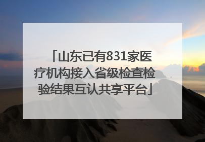 山东已有831家医疗机构接入省级检查检验结果互认共享平台